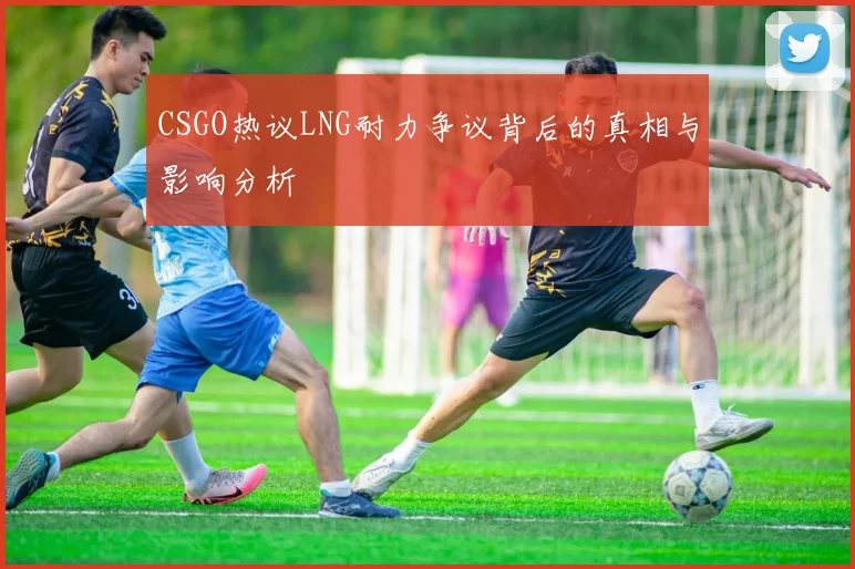 CSGO热议LNG耐力争议背后的真相与影响分析