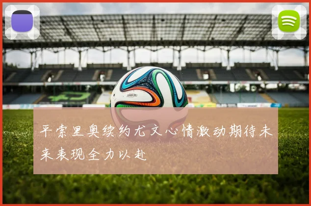 平索里奥续约尤文心情激动期待未来表现全力以赴