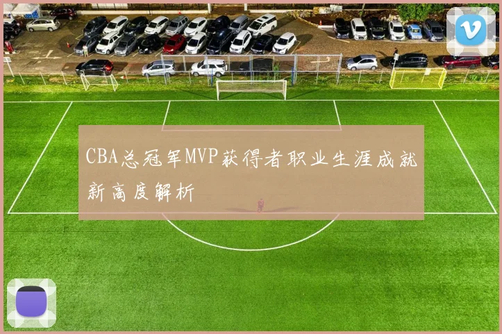 CBA总冠军MVP获得者职业生涯成就新高度解析