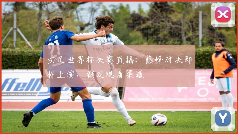 女足世界杯决赛直播：巅峰对决即将上演，锁定观看渠道