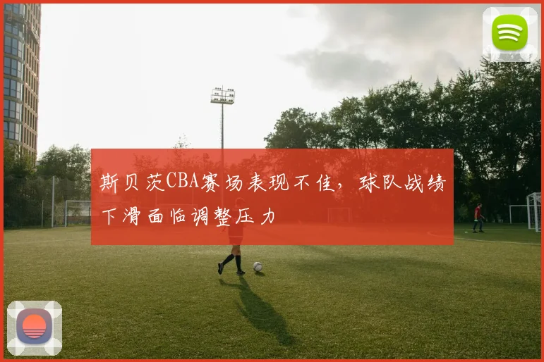 斯贝茨CBA赛场表现不佳，球队战绩下滑面临调整压力