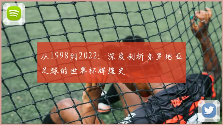 从1998到2022:深度剖析克罗地亚足球的世界杯辉煌史