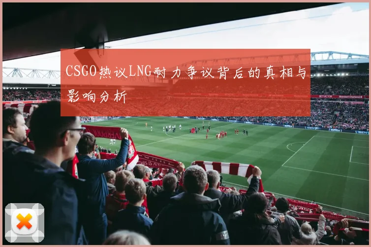 CSGO热议LNG耐力争议背后的真相与影响分析