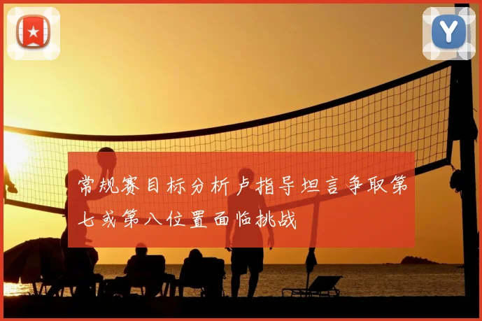 常规赛目标分析卢指导坦言争取第七或第八位置面临挑战