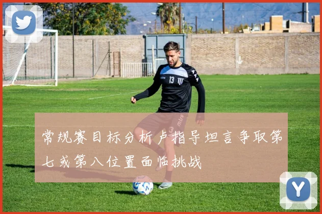 常规赛目标分析卢指导坦言争取第七或第八位置面临挑战