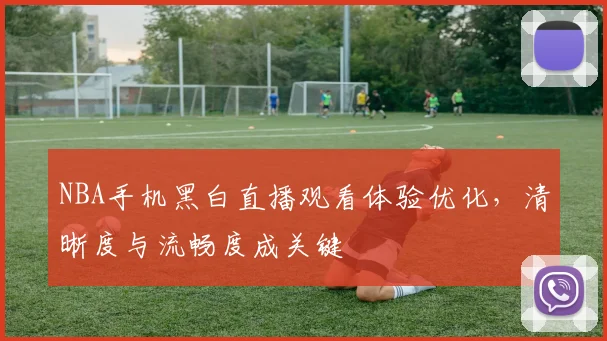 NBA手机黑白直播观看体验优化,清晰度与流畅度成关键
