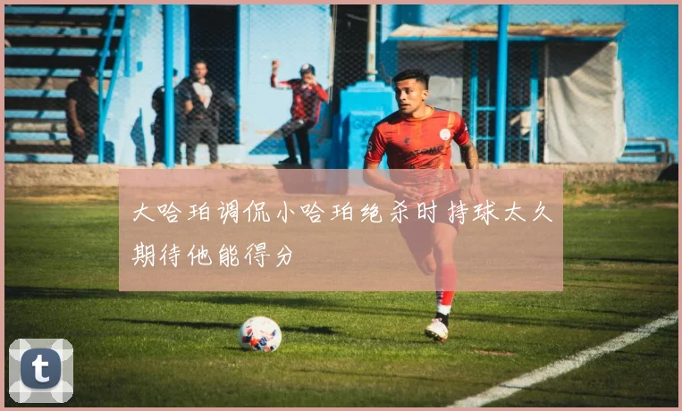 大哈珀调侃小哈珀绝杀时持球太久期待他能得分