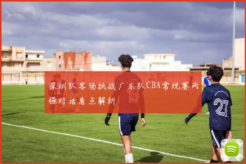 深圳队客场挑战广东队CBA常规赛两强对话看点解析
