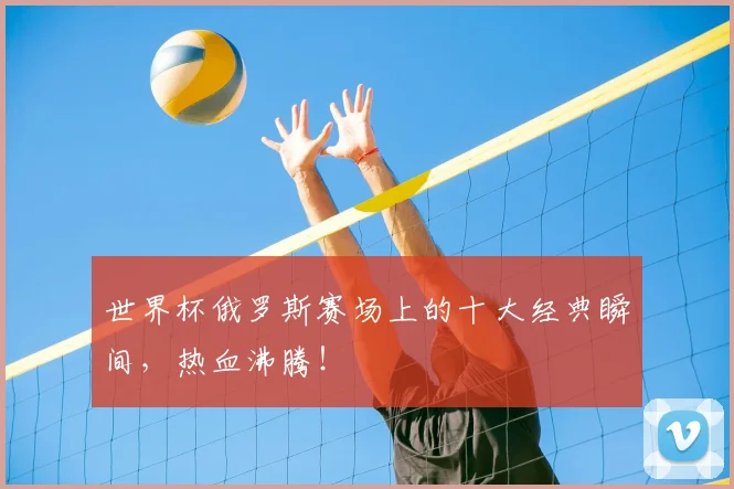 世界杯俄罗斯赛场上的十大经典瞬间，热血沸腾！