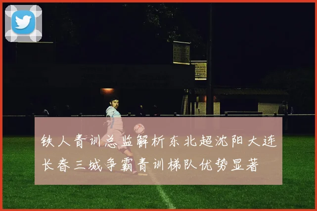 铁人青训总监解析东北超沈阳大连长春三城争霸青训梯队优势显著