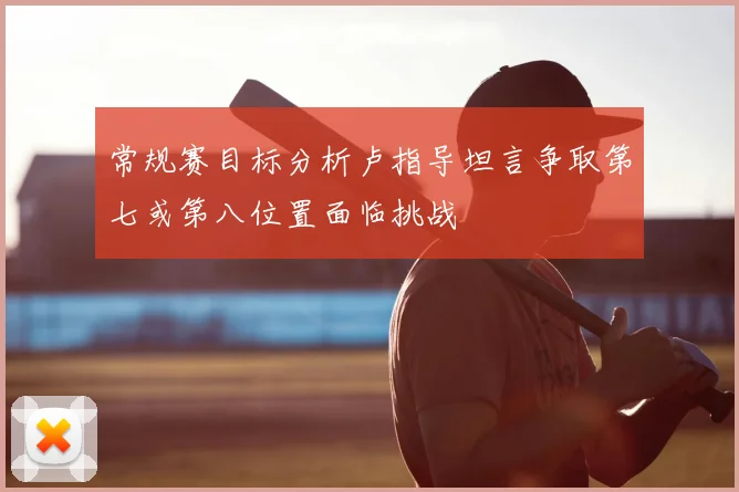 常规赛目标分析卢指导坦言争取第七或第八位置面临挑战