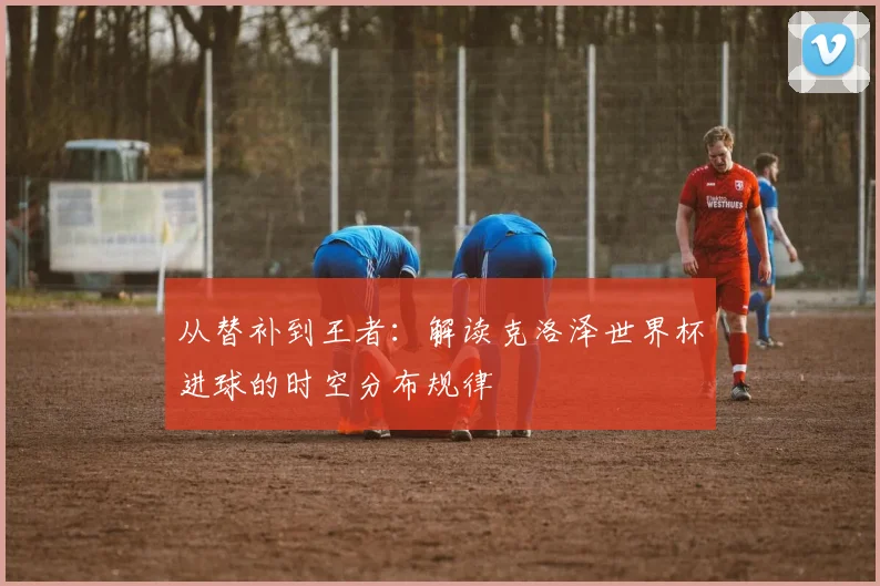 从替补到王者：解读克洛泽世界杯进球的时空分布规律