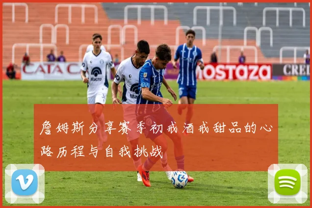 詹姆斯分享赛季初戒酒戒甜品的心路历程与自我挑战