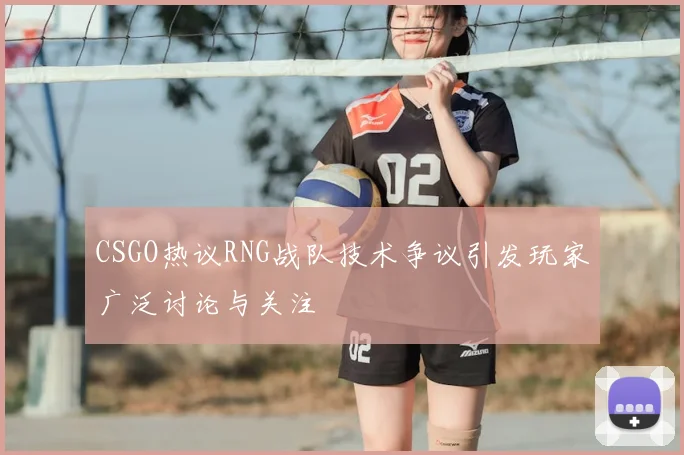 CSGO热议RNG战队技术争议引发玩家广泛讨论与关注