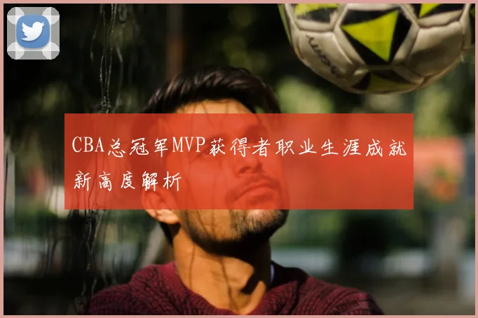 CBA总冠军MVP获得者职业生涯成就新高度解析