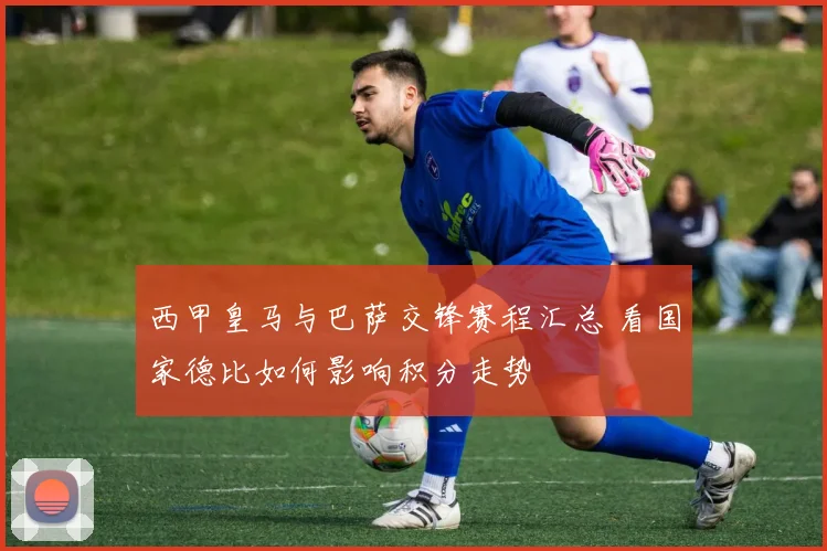 西甲皇马与巴萨交锋赛程汇总 看国家德比如何影响积分走势