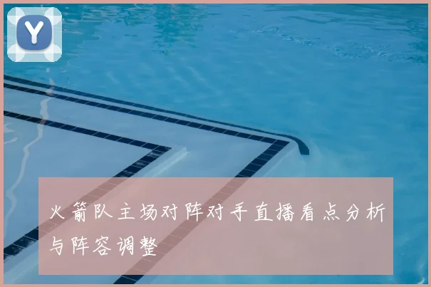 火箭队主场对阵对手直播看点分析与阵容调整