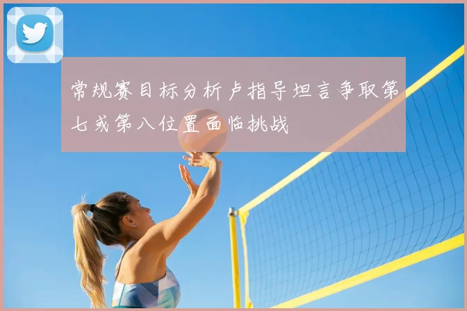 常规赛目标分析卢指导坦言争取第七或第八位置面临挑战