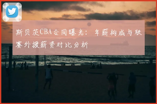 斯贝茨CBA合同曝光:年薪构成与联赛外援薪资对比分析