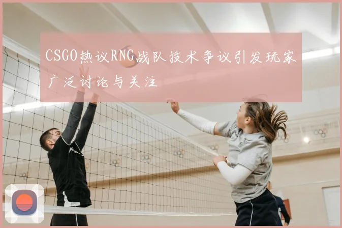 CSGO热议RNG战队技术争议引发玩家广泛讨论与关注
