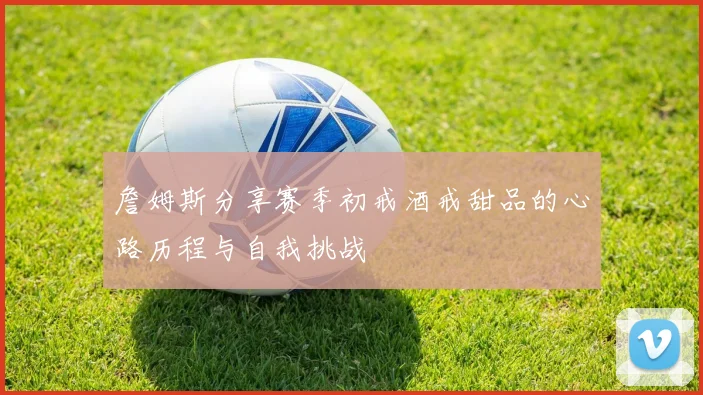 詹姆斯分享赛季初戒酒戒甜品的心路历程与自我挑战