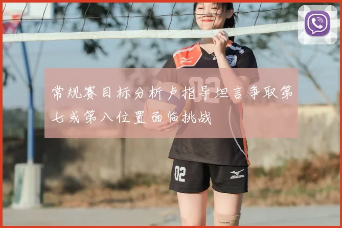 常规赛目标分析卢指导坦言争取第七或第八位置面临挑战