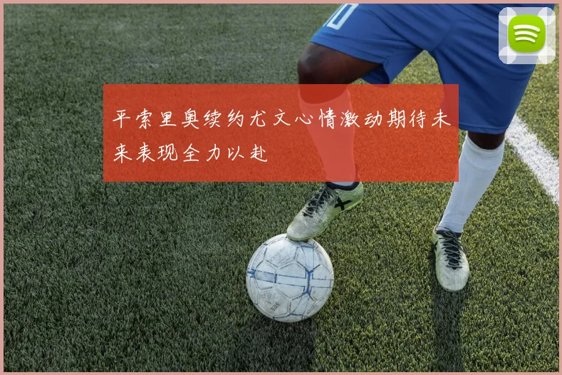 平索里奥续约尤文心情激动期待未来表现全力以赴
