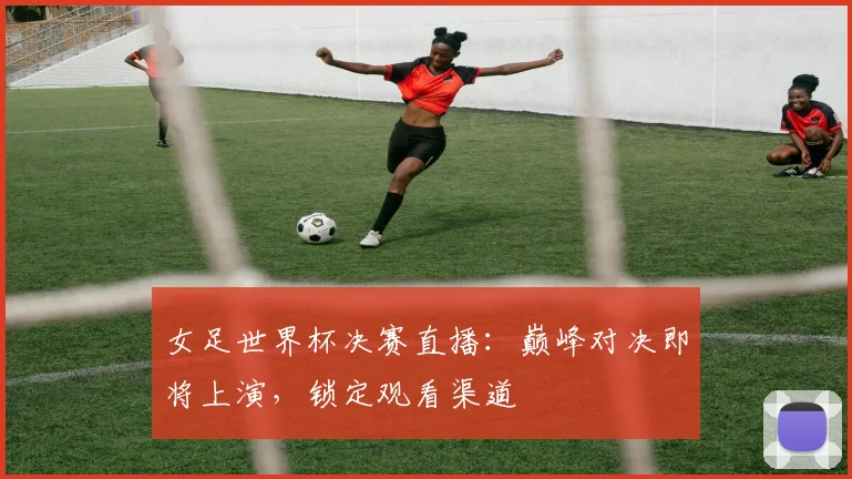 女足世界杯决赛直播：巅峰对决即将上演，锁定观看渠道