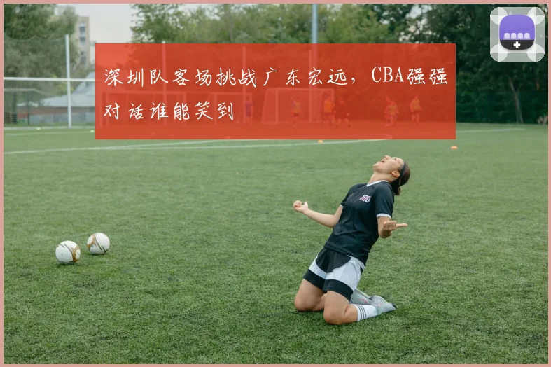 深圳队客场挑战广东宏远,CBA强强对话谁能笑到