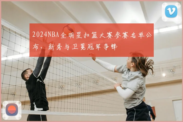 2024NBA全明星扣篮大赛参赛名单公布，新秀与卫冕冠军争锋