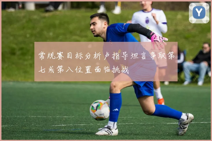 常规赛目标分析卢指导坦言争取第七或第八位置面临挑战