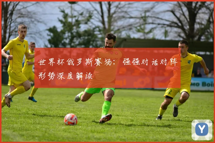 世界杯俄罗斯赛场:强强对话对阵形势深度解读