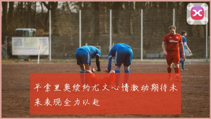 平索里奥续约尤文心情激动期待未来表现全力以赴