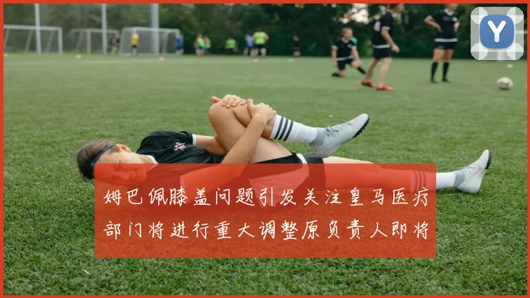姆巴佩膝盖问题引发关注皇马医疗部门将进行重大调整原负责人即将离任