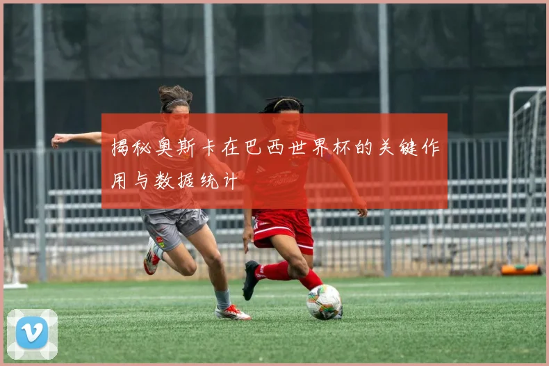 揭秘奥斯卡在巴西世界杯的关键作用与数据统计