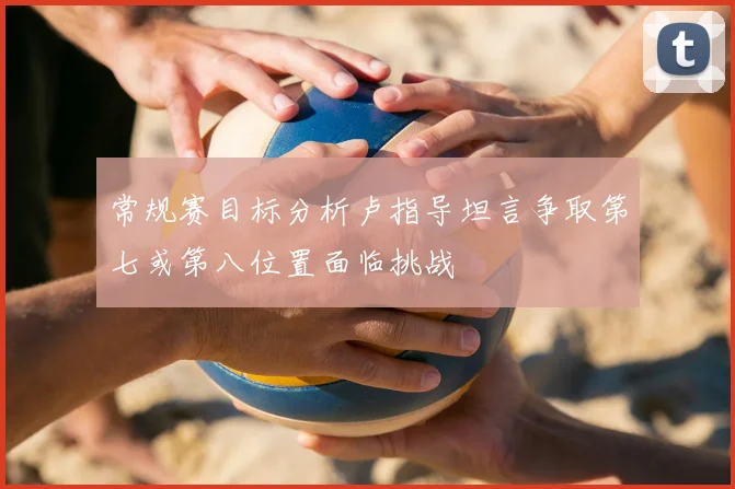 常规赛目标分析卢指导坦言争取第七或第八位置面临挑战