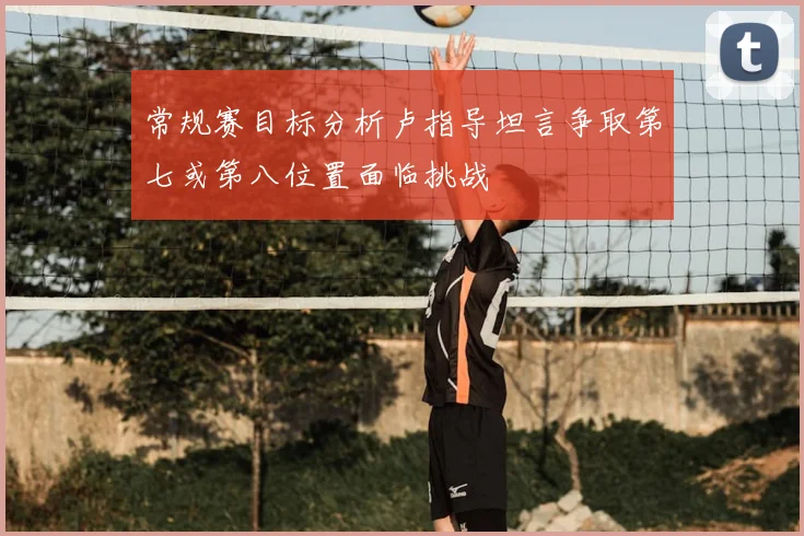常规赛目标分析卢指导坦言争取第七或第八位置面临挑战