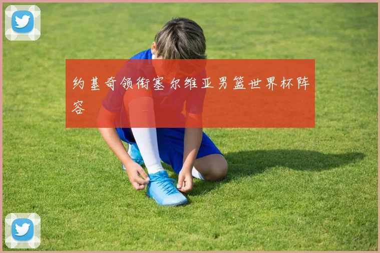 约基奇领衔塞尔维亚男篮世界杯阵容