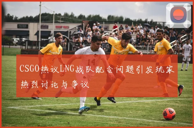 CSGO热议LNG战队配合问题引发玩家热烈讨论与争议