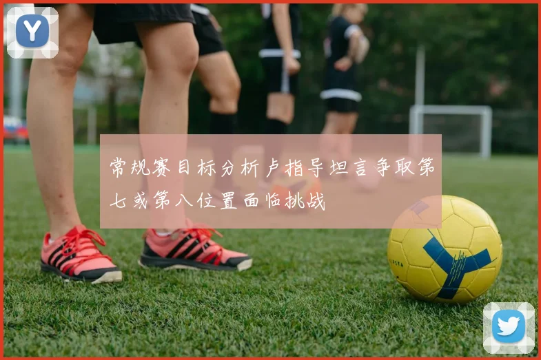 常规赛目标分析卢指导坦言争取第七或第八位置面临挑战