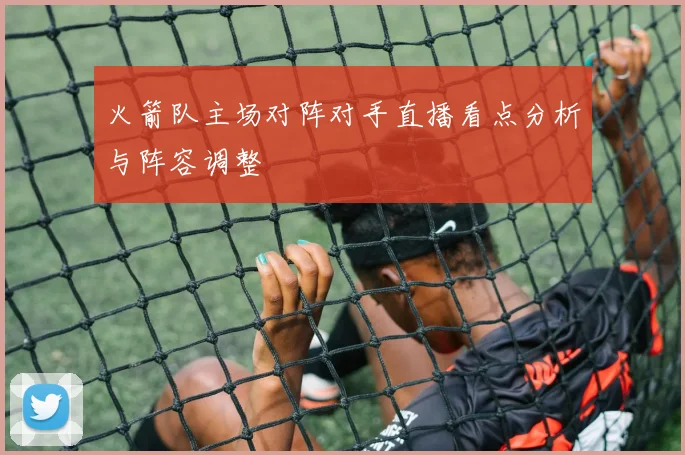 火箭队主场对阵对手直播看点分析与阵容调整