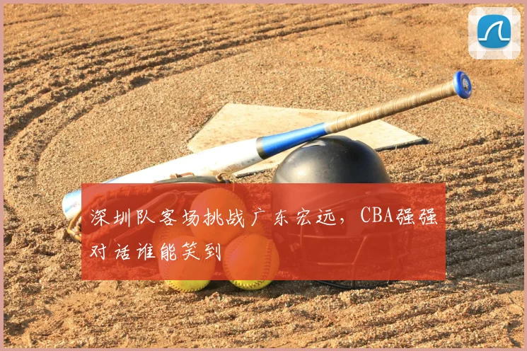 深圳队客场挑战广东宏远，CBA强强对话谁能笑到
