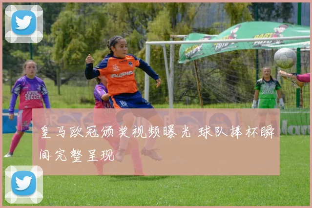 皇马欧冠颁奖视频曝光 球队捧杯瞬间完整呈现