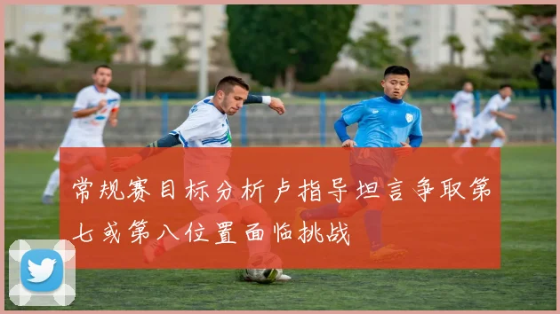 常规赛目标分析卢指导坦言争取第七或第八位置面临挑战