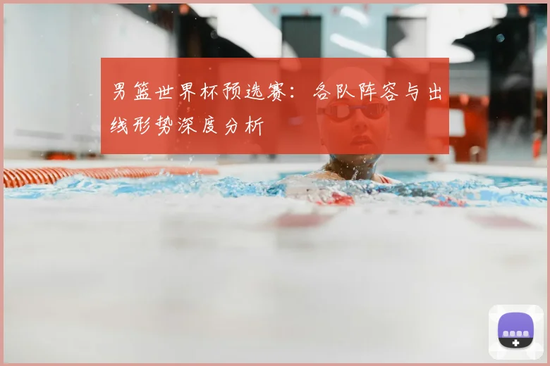 男篮世界杯预选赛:各队阵容与出线形势深度分析