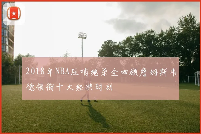 2018年NBA压哨绝杀全回顾詹姆斯韦德领衔十大经典时刻