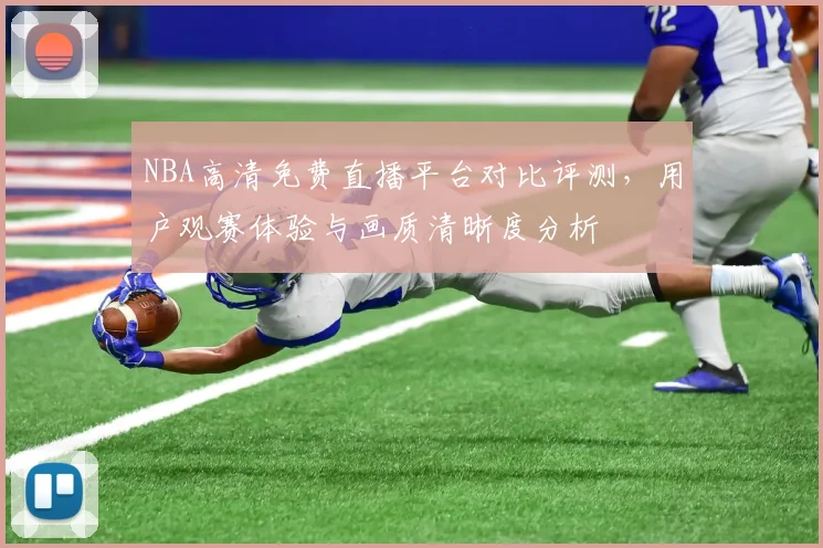 NBA高清免费直播平台对比评测,用户观赛体验与画质清晰度分析