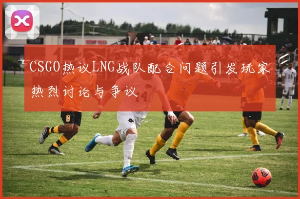 CSGO热议LNG战队配合问题引发玩家热烈讨论与争议