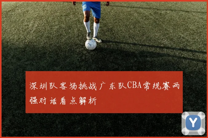 深圳队客场挑战广东队CBA常规赛两强对话看点解析