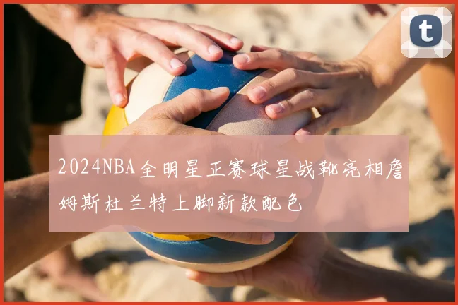 2024NBA全明星正赛球星战靴亮相詹姆斯杜兰特上脚新款配色
